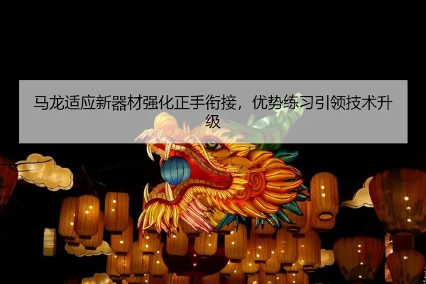 马龙适应新器材强化正手衔接，优势练习引领技术升级