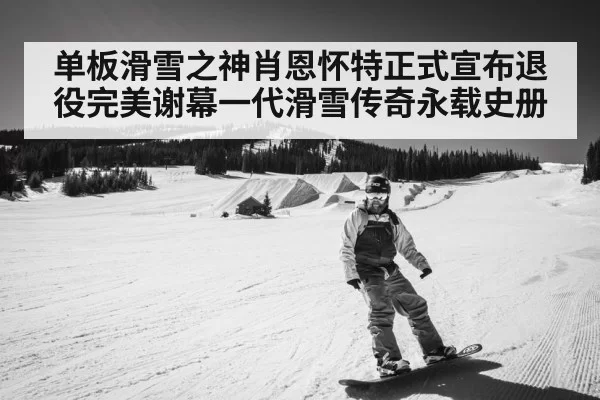 单板滑雪之神肖恩怀特正式宣布退役完美谢幕一代滑雪传奇永载史册