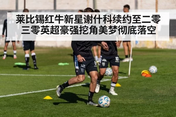 莱比锡红牛新星谢什科续约至二零三零英超豪强挖角美梦彻底落空