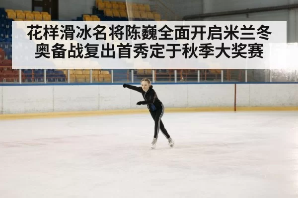 花样滑冰名将陈巍全面开启米兰冬奥备战复出首秀定于秋季大奖赛