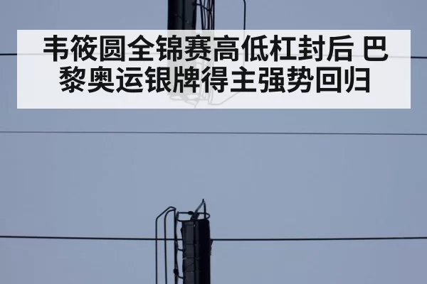 韦筱圆全锦赛高低杠封后 巴黎奥运银牌得主强势回归